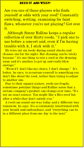 Text Box:                      REED IT AND WEEP!  Are you one of those players who finds yourself at odds with your reed? Constantly switching, wetting, examining for faint flaws, whenever you’re not playing? Get over it.     Although Sonny Rollins keeps 